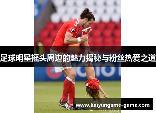 足球明星摇头周边的魅力揭秘与粉丝热爱之道