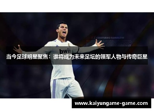 当今足球明星聚焦：谁将成为未来足坛的领军人物与传奇巨星