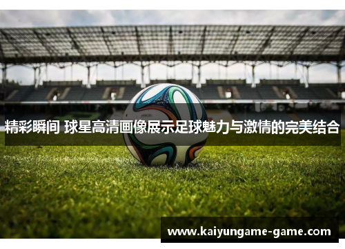 精彩瞬间 球星高清画像展示足球魅力与激情的完美结合