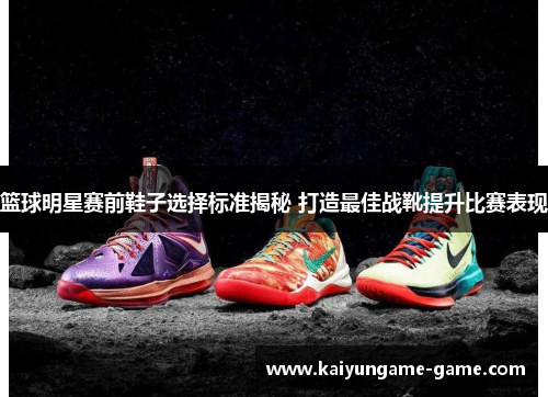 篮球明星赛前鞋子选择标准揭秘 打造最佳战靴提升比赛表现
