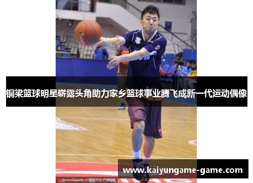 铜梁篮球明星崭露头角助力家乡篮球事业腾飞成新一代运动偶像